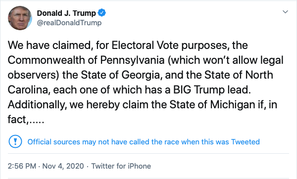 Donald J. Trump @realDonaldTrump Nov 4, 2020
We have claimed, for Electoral Vote purposes, the Commonwealth of Pennsylvania (which won’t allow legal observers) the State of Georgia, and the State of North Carolina, each one of which has a BIG Trump lead. Additionally, we hereby claim the State of Michigan if, in fact,.....