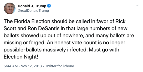 Donald J. Trump @realDonaldTrump Nov 12, 2018
The Florida Election should be called in favor of Rick Scott and Ron DeSantis in that large numbers of new ballots showed up out of nowhere, and many ballots are missing or forged. An honest vote count is no longer possible-ballots massively infected. Must go with Election Night!