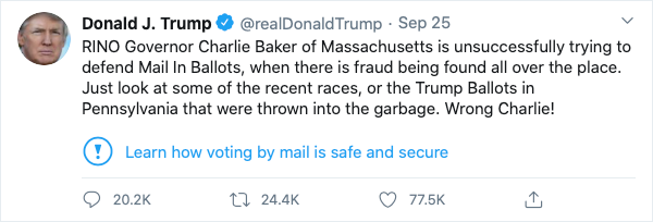 Donald J. Trump
@realDonaldTrump Sep 25, 2020
RINO Governor Charlie Baker of Massachusetts is unsuccessfully trying to defend Mail In Ballots, when there is fraud being found all over the place. Just look at some of the recent races, or the Trump Ballots in Pennsylvania that were thrown into the garbage. Wrong Charlie!
